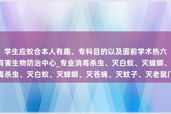 学生应蚁合本人有趣、专科目的以及面前学术热六盘水消毒杀虫_六盘水有害生物防治中心_专业消毒杀虫、灭白蚁、灭蟑螂、灭苍蝇、灭蚊子、灭老鼠门