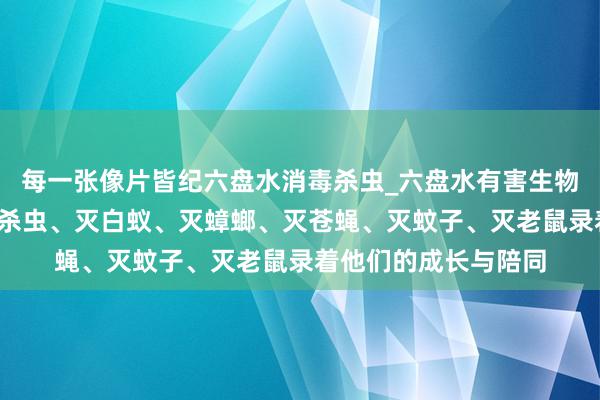 每一张像片皆纪六盘水消毒杀虫_六盘水有害生物防治中心_专业消毒杀虫、灭白蚁、灭蟑螂、灭苍蝇、灭蚊子、灭老鼠录着他们的成长与陪同