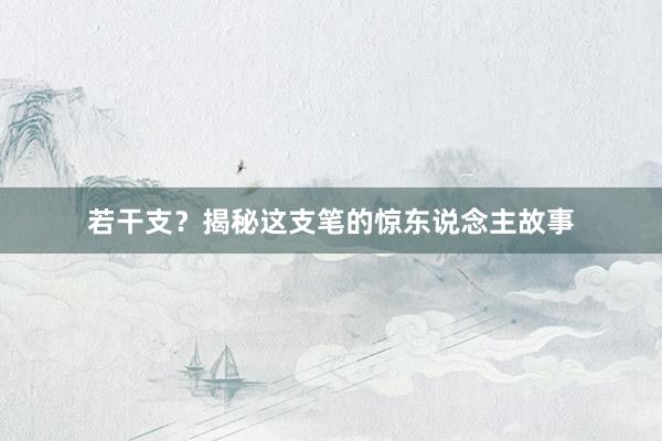 若干支？揭秘这支笔的惊东说念主故事